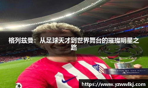 格列兹曼：从足球天才到世界舞台的璀璨明星之路