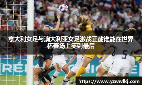 意大利女足与澳大利亚女足激战正酣谁能在世界杯赛场上笑到最后
