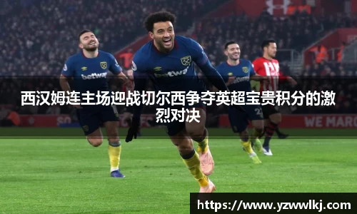 西汉姆连主场迎战切尔西争夺英超宝贵积分的激烈对决